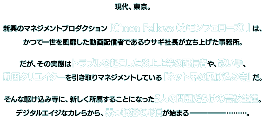 現代、東京。新興のマネジメントプロダクション「C'mon Fellows(カモンフェローズ)」は、かつて一世を風靡した動画配信者であるウサギ社長が立ち上げた事務所。だが、その実態はトラブルを起こした炎上上等の配信者や、歌い手、動画クリエイターを引き取りマネジメントしている「ネット界の駆け込み寺」だ。そんな駆け込み寺に、新しく所属することになった5人の問題だらけの高校生達。デジタルエイジなカレらから、素っ頓狂な配信が始まる───………。