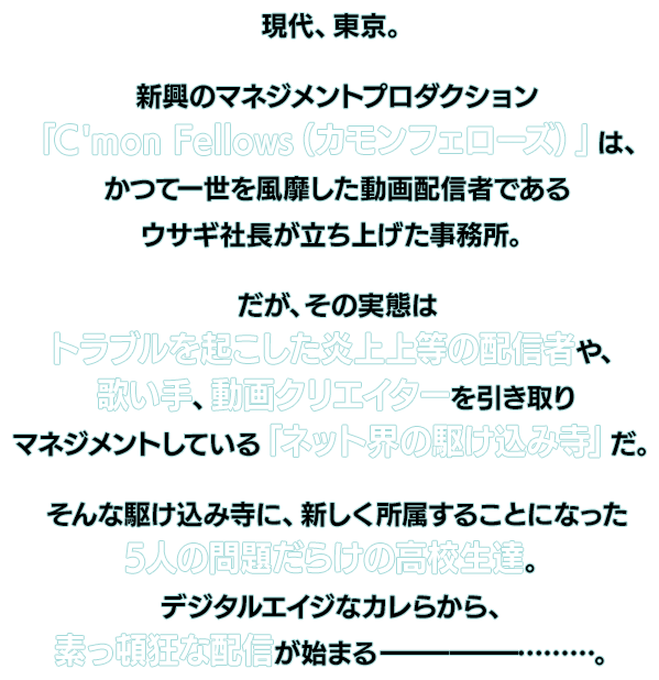 現代、東京。新興のマネジメントプロダクション「C'mon Fellows(カモンフェローズ)」は、かつて一世を風靡した動画配信者であるウサギ社長が立ち上げた事務所。だが、その実態はトラブルを起こした炎上上等の配信者や、歌い手、動画クリエイターを引き取りマネジメントしている「ネット界の駆け込み寺」だ。そんな駆け込み寺に、新しく所属することになった5人の問題だらけの高校生達。デジタルエイジなカレらから、素っ頓狂な配信が始まる───………。
