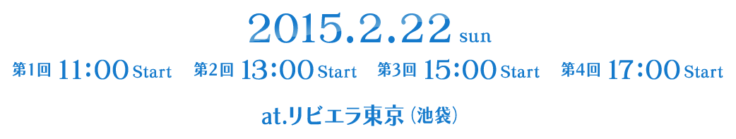2015.2.22 SUN
			第1回 11:00 Start
			第2回 13:00 Start
			第3回 15:00 Start
			第4回 17:00 Start
			at.リビエラ東京(池袋)