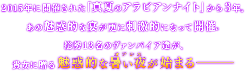 2015年に開催された「真夏のアラビアンナイト」から3年。あの魅惑的な宴が更に刺激的になって開催。総勢13名のヴァンパイア達が、貴女に贈る魅惑的な暑い夜（オアシス）が始まる―――