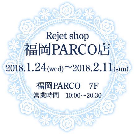 Rejet shop福岡PARCO店 2018.1.24(水)〜2018.2.11(日) 福岡PARCO 7F 営業時間 10:00〜20:30