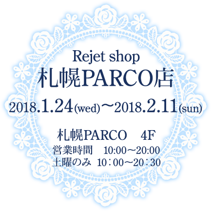 Rejet shop札幌PARCO店 2018.1.24(水)〜2018.2.11(日) 札幌PARCO 4F 営業時間　10:00〜20:00 土曜のみ 10：00〜20：30