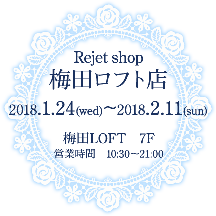 Rejet shop梅田ロフト店 2018.1.24(水)〜2018.2.11(日) 梅田LOFT ７F 営業時間 10:30〜21:00