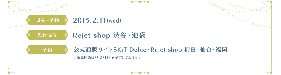 販売・予約　2015.2.11(水), 先行販売　Rejet shop　渋谷・池袋, 予約　公式通販サイトSKiT Dolce・Rejet shop 梅田・仙台・福岡　※販売開始は3月28日~を予定しております。