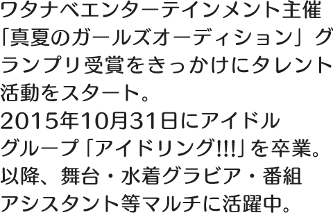 ワタナベエンターテインメント主催「真夏のガールズオーディション」グランプリ受賞をきっかけにタレント活動をスタート。2015年10月31日にアイドルグループ「アイドリング!!!」を卒業。以降、舞台・水着グラビア・番組アシスタント等マルチに活躍中。