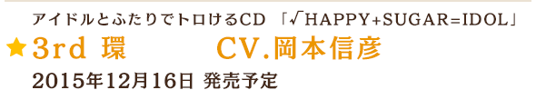 アイドルとふたりでトロけるCD 「√HAPPY+SUGAR=IDOL」 3rd 環 CV.岡本信彦 2015年12月16日 発売予定