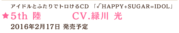 アイドルとふたりでトロけるCD 「√HAPPY+SUGAR=IDOL」 5th 陸 CV.緑川 光 2016年2月17日 発売予定