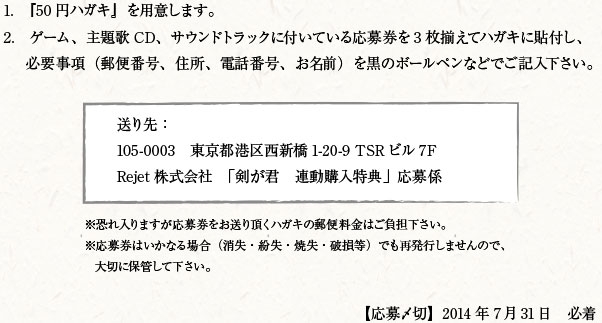 1.　『50円ハガキ』を用意します。2.　ゲーム、主題歌CD、サウンドトラックに付いている応募券を3枚揃えてハガキに貼付し、必要事項（郵便番号、住所、電話番号、お名前）を黒のボールペンなどでご記入下さい。送り先：105-0003　東京都港区西新橋1-20-9 TSRビル7F Rejet株式会社　「剣が君　連動購入特典」応募係　※恐れ入りますが応募券をお送り頂くハガキの郵便料金はご負担下さい。※応募券はいかなる場合（消失・紛失・焼失・破損等）でも再発行しませんので、大切に保管して下さい。【応募〆切】2014年7月31日　必着