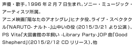 声優・歌手。1996年2月7日生まれ。ソニー・ミュージック・アーティスツ所属。アニメ映画「陽なたのアオシグレ」ヒナタ役、ライブ・スペクタクル「NARUTO-ナルト-」山中いの役(2015/3/21より公演)、PS Vita「大図書館の羊飼い -Library Party-」OP曲「Good Shepherd」（2015/2/12 CDリリース）、他