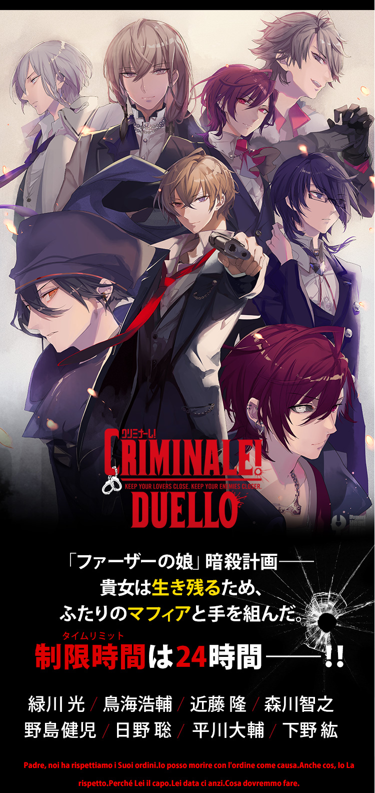 クリミナーレ！DUERRO CRIMINALE! DUERRO KEEP YOUR LOVERS CLOSE. KEEP YOUR ENEMIES CLOSER. Dummy Head Mic 品質保証 ドラマ＆シチュCD部門 人気No.1 「ファーザーの娘」暗殺計画――貴女は生き残るため、ふたりのマフィアと手を組んだ。 制限時間(タイムリミット)は24時間――！！ 出演：緑川 光　鳥海浩輔　近藤 隆　森川智之　平川大輔　下野 紘　野島健児　日野 聡 Padre, noi ha rispettiamo i Suoi ordini.Io posso morire con l'ordine come causa.Anche cos, Io La rispetto.Perché Lei il capo.Lei data ci anzi.Cosa dovremmo fare.