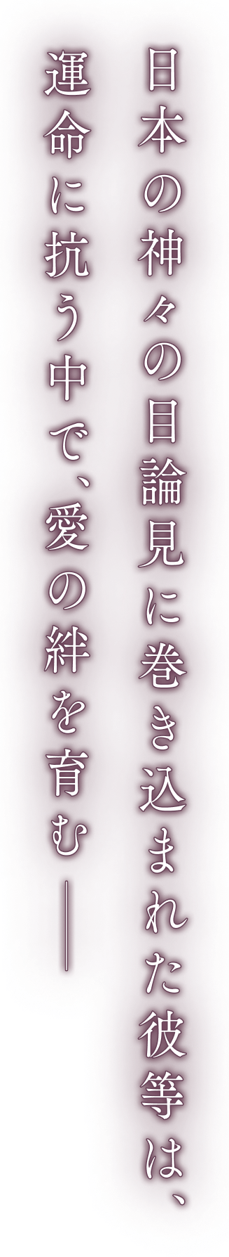 日本の神々の目論見に巻き込まれた彼等は、運命に争う中で、愛の絆を育む